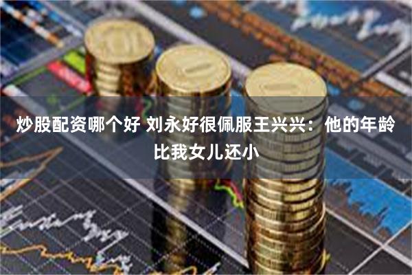 炒股配资哪个好 刘永好很佩服王兴兴：他的年龄比我女儿还小