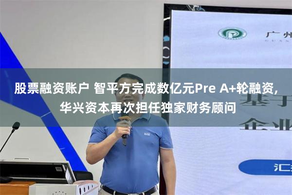 股票融资账户 智平方完成数亿元Pre A+轮融资, 华兴资本再次担任独家财务顾问