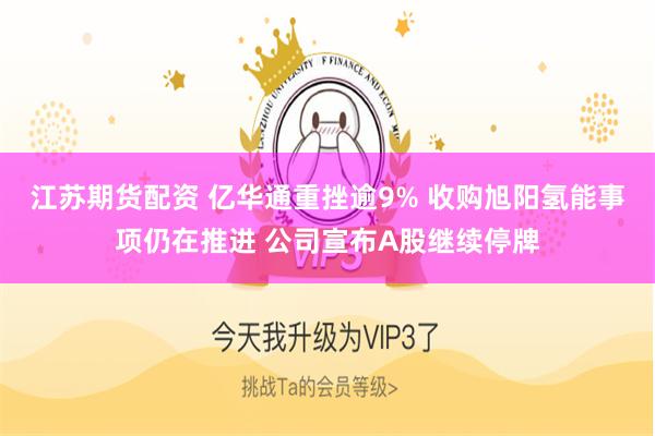 江苏期货配资 亿华通重挫逾9% 收购旭阳氢能事项仍在推进 公司宣布A股继续停牌