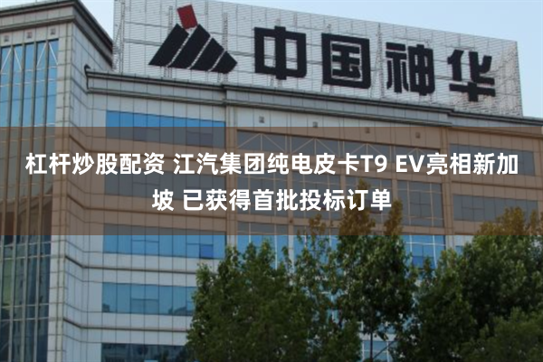 杠杆炒股配资 江汽集团纯电皮卡T9 EV亮相新加坡 已获得首批投标订单