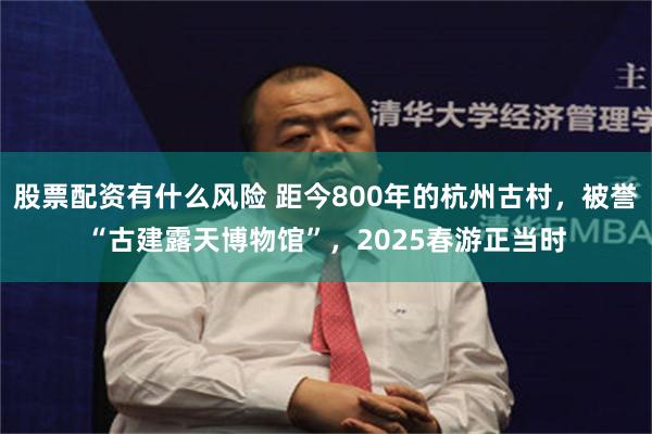 股票配资有什么风险 距今800年的杭州古村，被誉“古建露天博物馆”，2025春游正当时