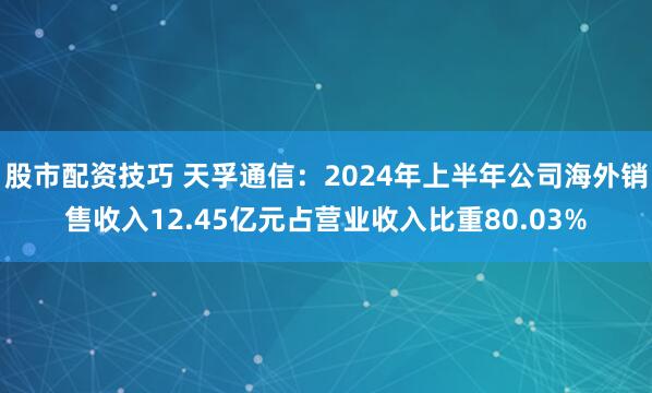 股市配资技巧 天孚通信：2024年上半年公司海外销售收入12.45亿元占营业收入比重80.03%