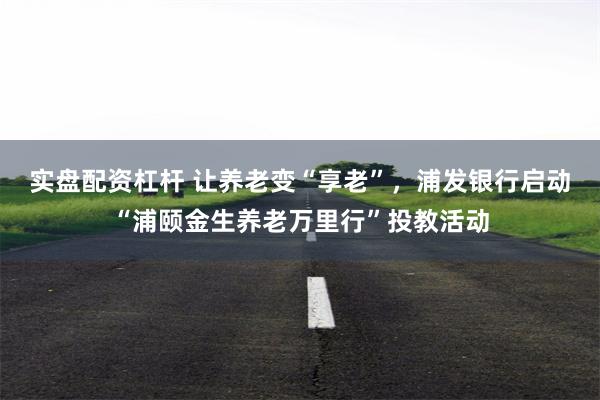 实盘配资杠杆 让养老变“享老”，浦发银行启动“浦颐金生养老万里行”投教活动