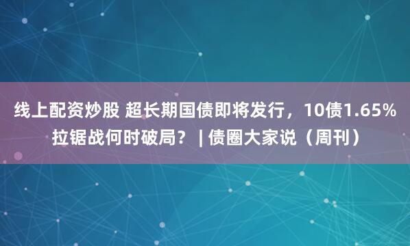 线上配资炒股 超长期国债即将发行，10债1.65%拉锯战何时破局？ | 债圈大家说（周刊）