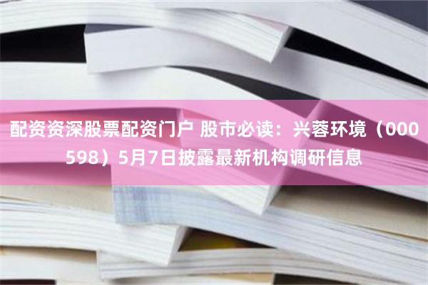 配资资深股票配资门户 股市必读：兴蓉环境（000598）5月7日披露最新机构调研信息