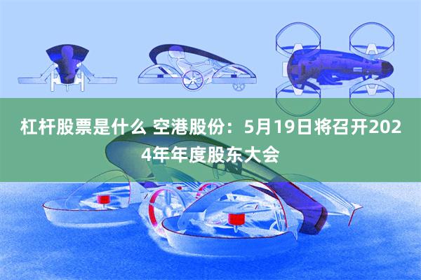 杠杆股票是什么 空港股份：5月19日将召开2024年年度股东大会