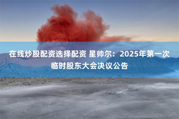 在线炒股配资选择配资 星帅尔：2025年第一次临时股东大会决议公告