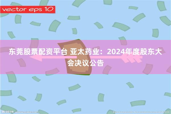 东莞股票配资平台 亚太药业：2024年度股东大会决议公告