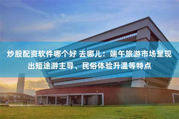 炒股配资软件哪个好 去哪儿：端午旅游市场呈现出短途游主导、民俗体验升温等特点
