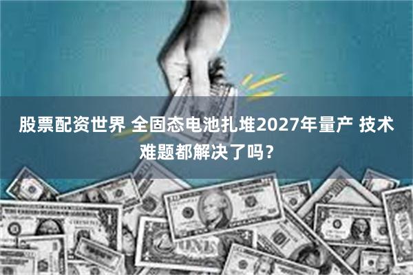 股票配资世界 全固态电池扎堆2027年量产 技术难题都解决了吗？
