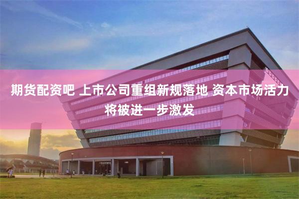 期货配资吧 上市公司重组新规落地 资本市场活力将被进一步激发