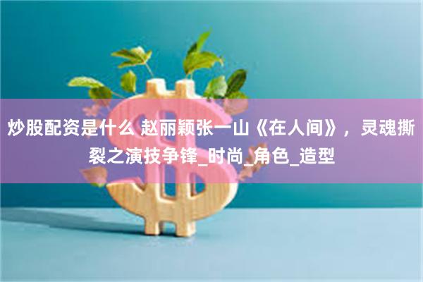 炒股配资是什么 赵丽颖张一山《在人间》，灵魂撕裂之演技争锋_时尚_角色_造型