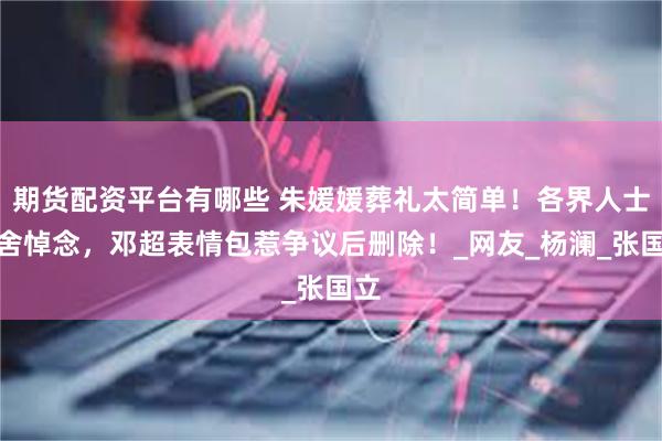 期货配资平台有哪些 朱媛媛葬礼太简单！各界人士不舍悼念，邓超表情包惹争议后删除！_网友_杨澜_张国立