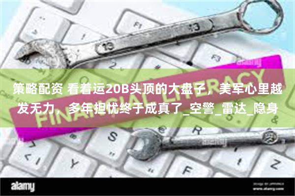 策略配资 看着运20B头顶的大盘子，美军心里越发无力，多年担忧终于成真了_空警_雷达_隐身