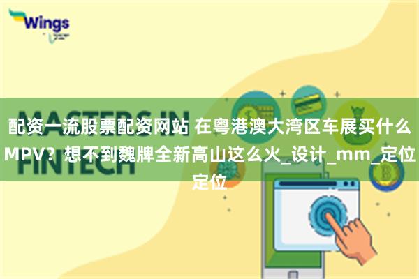 配资一流股票配资网站 在粤港澳大湾区车展买什么MPV？想不到魏牌全新高山这么火_设计_mm_定位