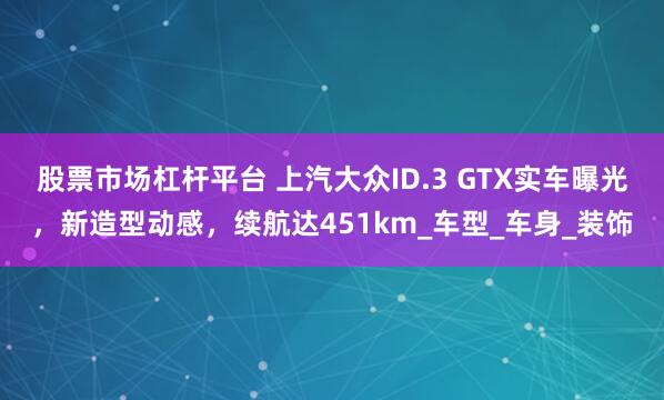 股票市场杠杆平台 上汽大众ID.3 GTX实车曝光，新造型动感，续航达451km_车型_车身_装饰