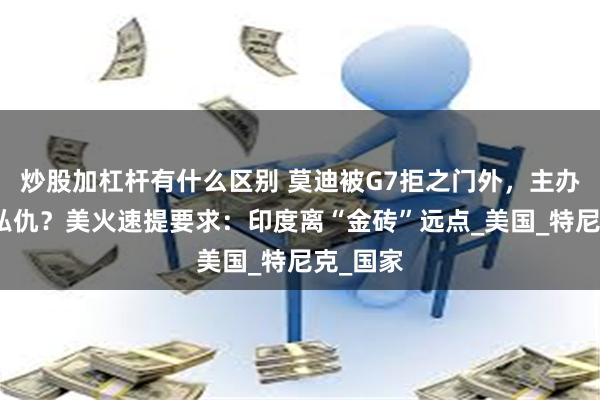 炒股加杠杆有什么区别 莫迪被G7拒之门外，主办方公报私仇？美火速提要求：印度离“金砖”远点_美国_特尼克_国家
