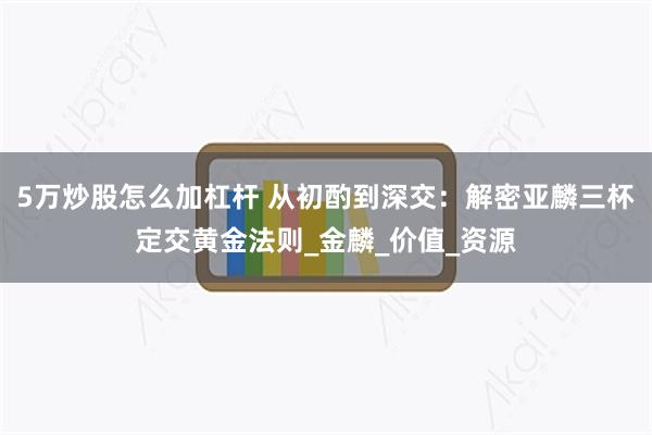 5万炒股怎么加杠杆 从初酌到深交：解密亚麟三杯定交黄金法则_金麟_价值_资源