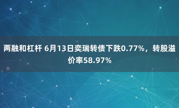 两融和杠杆 6月13日奕瑞转债下跌0.77%，转股溢价率58.97%