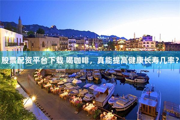 股票配资平台下载 喝咖啡，真能提高健康长寿几率？