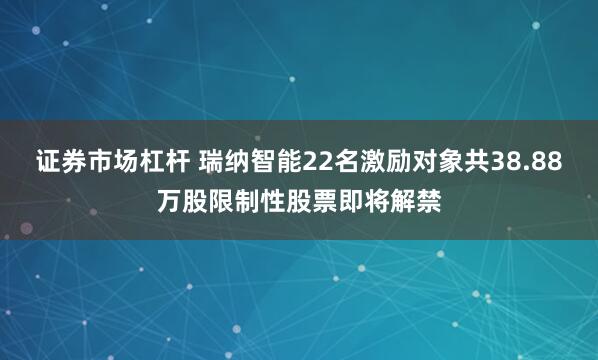 证券市场杠杆 瑞纳智能22名激励对象共38.88万股限制性股票即将解禁