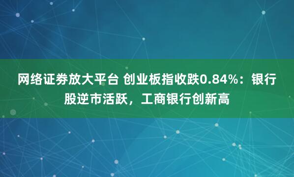 网络证劵放大平台 创业板指收跌0.84%：银行股逆市活跃，工商银行创新高