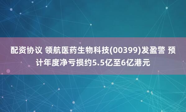 配资协议 领航医药生物科技(00399)发盈警 预计年度净亏损约5.5亿至6亿港元