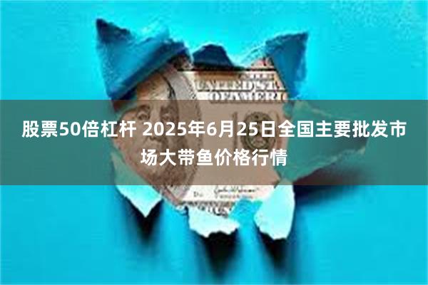 股票50倍杠杆 2025年6月25日全国主要批发市场大带鱼价格行情