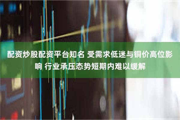 配资炒股配资平台知名 受需求低迷与铜价高位影响 行业承压态势短期内难以缓解