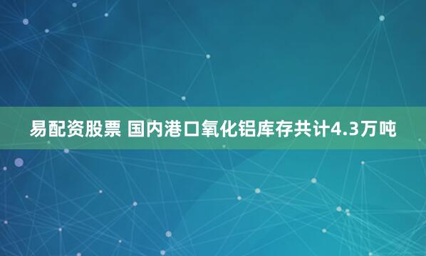 易配资股票 国内港口氧化铝库存共计4.3万吨