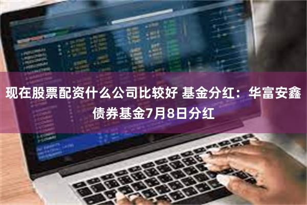 现在股票配资什么公司比较好 基金分红：华富安鑫债券基金7月8日分红