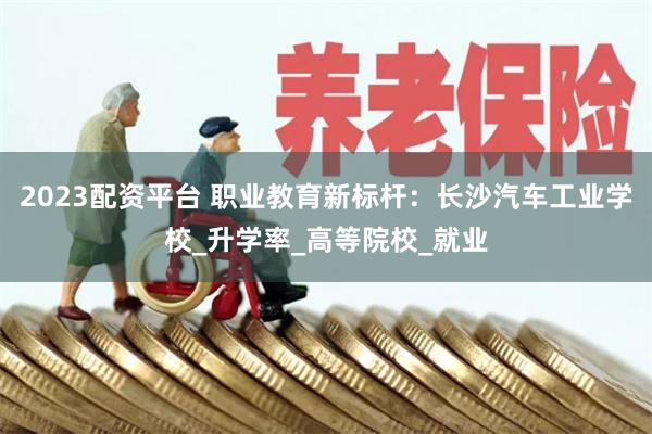 2023配资平台 职业教育新标杆：长沙汽车工业学校_升学率_高等院校_就业