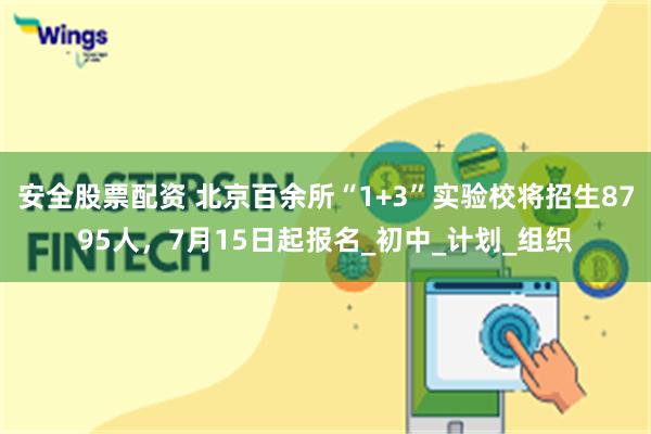 安全股票配资 北京百余所“1+3”实验校将招生8795人，7月15日起报名_初中_计划_组织