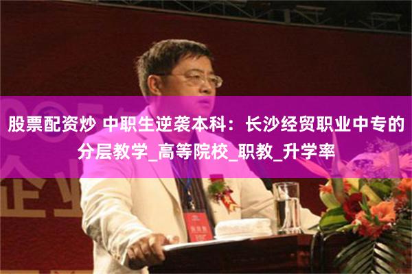 股票配资炒 中职生逆袭本科：长沙经贸职业中专的分层教学_高等院校_职教_升学率