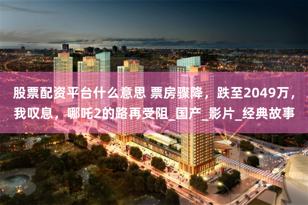 股票配资平台什么意思 票房骤降，跌至2049万，我叹息，哪吒2的路再受阻_国产_影片_经典故事