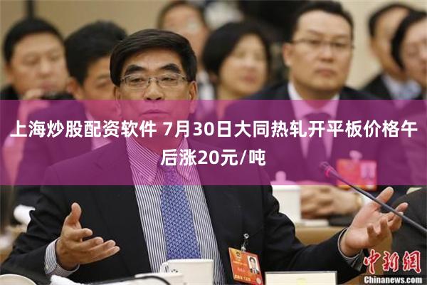 上海炒股配资软件 7月30日大同热轧开平板价格午后涨20元/吨
