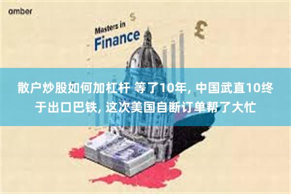 散户炒股如何加杠杆 等了10年, 中国武直10终于出口巴铁, 这次美国自断订单帮了大忙