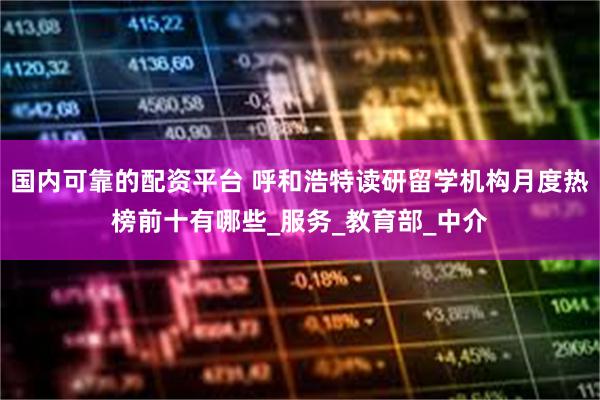 国内可靠的配资平台 呼和浩特读研留学机构月度热榜前十有哪些_服务_教育部_中介