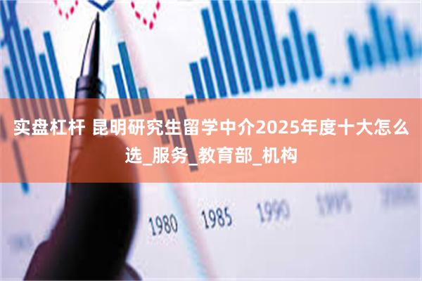 实盘杠杆 昆明研究生留学中介2025年度十大怎么选_服务_教育部_机构