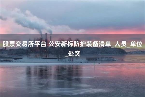 股票交易所平台 公安新标防护装备清单_人员_单位_处突