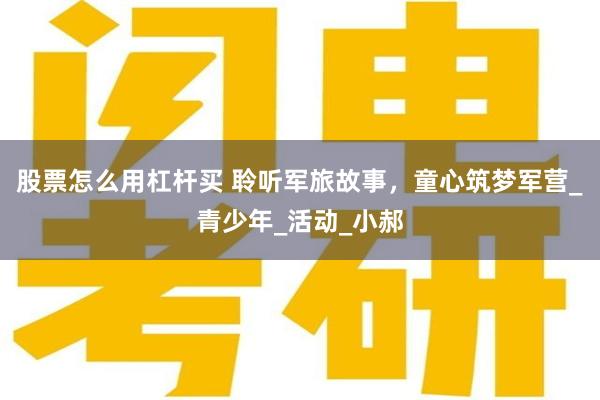 股票怎么用杠杆买 聆听军旅故事，童心筑梦军营_青少年_活动_小郝