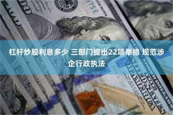 杠杆炒股利息多少 三部门提出22项举措 规范涉企行政执法