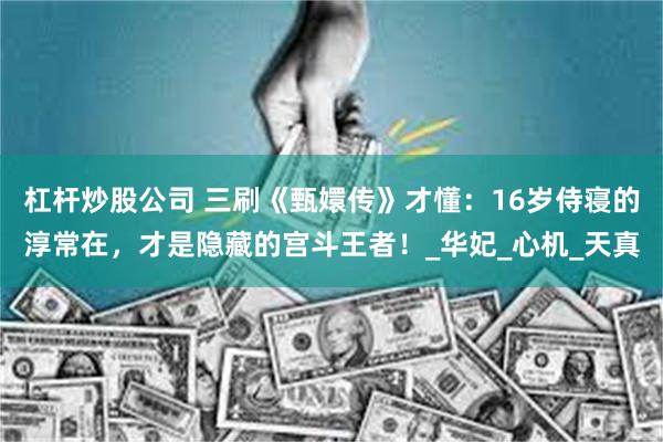 杠杆炒股公司 三刷《甄嬛传》才懂：16岁侍寝的淳常在，才是隐藏的宫斗王者！_华妃_心机_天真