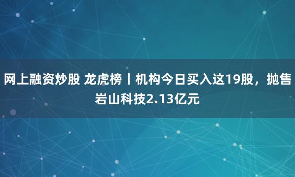 网上融资炒股 龙虎榜丨机构今日买入这19股，抛售岩山科技2.13亿元