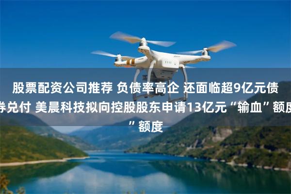 股票配资公司推荐 负债率高企 还面临超9亿元债券兑付 美晨科技拟向控股股东申请13亿元“输血”额度