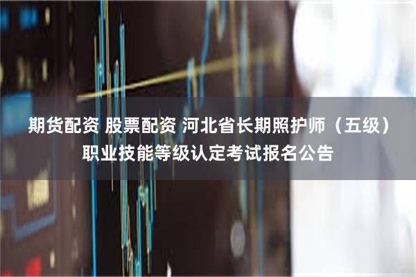 期货配资 股票配资 河北省长期照护师（五级）职业技能等级认定考试报名公告