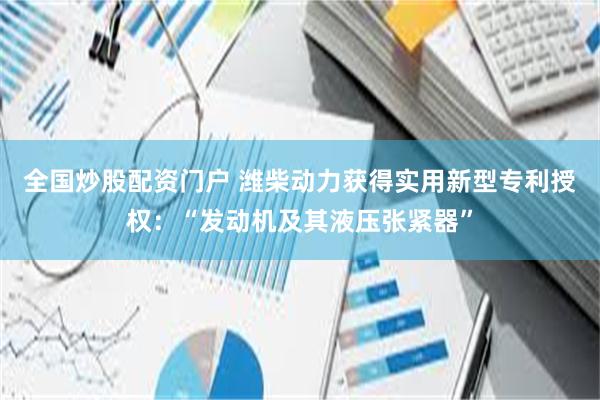 全国炒股配资门户 潍柴动力获得实用新型专利授权：“发动机及其液压张紧器”