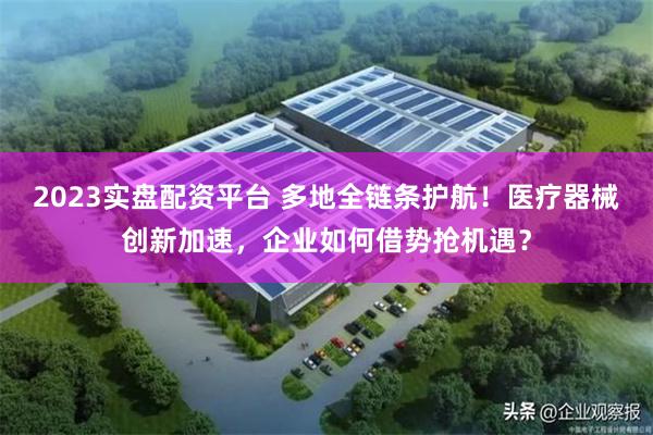 2023实盘配资平台 多地全链条护航!医疗器械创新加速,企业如何借势抢机遇?