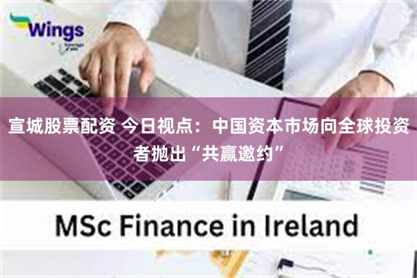 宣城股票配资 今日视点:中国资本市场向全球投资者抛出“共赢邀约”