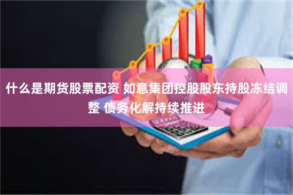 什么是期货股票配资 如意集团控股股东持股冻结调整 债务化解持续推进